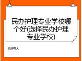 民办护理专业学校哪个好(选择民办护理专业学校)