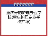 重庆好的护理专业学校(重庆护理专业学校推荐)