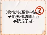 郑州幼师职业学院龙子湖(郑州幼师职业学院龙子湖)