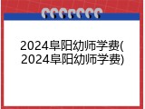 2024阜阳幼师学费(2024阜阳幼师学费)