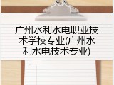 广州水利水电职业技术学校专业(广州水利水电技术专业)