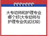 大专幼师和护理专业哪个好(大专幼师与护理专业优劣比较)