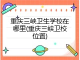 重庆三峡卫生学校在哪里(重庆三峡卫校位置)