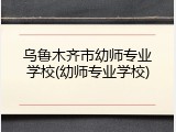 乌鲁木齐市幼师专业学校(幼师专业学校)