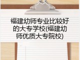 福建幼师专业比较好的大专学校(福建幼师优质大专院校)