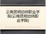 云南昆明幼师职业学院(云南昆明幼师职业学院)