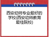 西安幼师专业最好的学校(西安幼师教育最佳院校)
