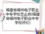 福建省福州电子职业中专学校怎么样(福建省福州电子职业中专学校评价)