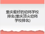 重庆最好的幼师学校排名(重庆顶尖幼师学校排名)