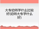 大专幼师学什么比较好(幼师大专学什么好)