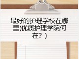 最好的护理学校在哪里(优质护理学院何在？)