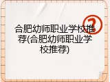 合肥幼师职业学校推荐(合肥幼师职业学校推荐)