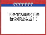 卫校包括那些(卫校包含哪些专业？)