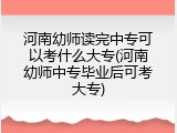 河南幼师读完中专可以考什么大专(河南幼师中专毕业后可考大专)