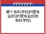 哪个专科学校护理专业好(护理专业好的专科学校)