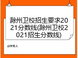 滁州卫校招生要求2021分数线(滁州卫校2021招生分数线)