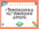 广西单招有幼师专业吗(广西单招幼师专业存在吗)