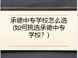 承德中专学校怎么选(如何挑选承德中专学校？)