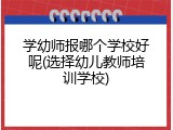 学幼师报哪个学校好呢(选择幼儿教师培训学校)