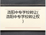 洛阳中专学校转让(洛阳中专学校转让权)