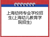 上海幼师专业学校招生(上海幼儿教育学院招生)
