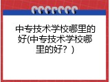 中专技术学校哪里的好(中专技术学校哪里的好？)