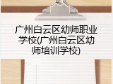 广州白云区幼师职业学校(广州白云区幼师培训学校)