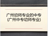 广州幼师专业的中专(广州中专幼师专业)
