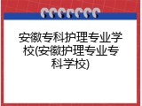 安徽专科护理专业学校(安徽护理专业专科学校)