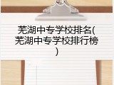 芜湖中专学校排名(芜湖中专学校排行榜)