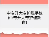 中专升大专护理学校(中专升大专护理教育)