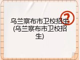 乌兰察布市卫校招生(乌兰察布市卫校招生)