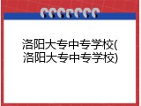 洛阳大专中专学校(洛阳大专中专学校)