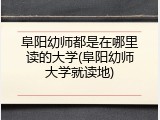 阜阳幼师都是在哪里读的大学(阜阳幼师大学就读地)