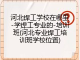 河北焊工学校在哪里-学焊工专业的-培训班(河北专业焊工培训班学校位置)