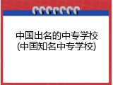 中国出名的中专学校(中国知名中专学校)