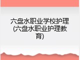 六盘水职业学校护理(六盘水职业护理教育)