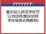 重庆幼儿师范学校可以当幼师(重庆幼师学校培养合格教师)