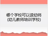 哪个学校可以读幼师(幼儿教师培训学校)