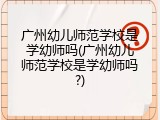 广州幼儿师范学校是学幼师吗(广州幼儿师范学校是学幼师吗?)