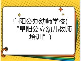 阜阳公办幼师学校(&ldquo;阜阳公立幼儿教师培训&rdquo;)
