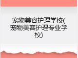 宠物美容护理学校(宠物美容护理专业学校)