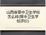 山西省晋中卫生学校怎么样(晋中卫生学校评价)