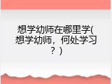 想学幼师在哪里学(想学幼师，何处学习？)