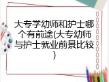 大专学幼师和护士哪个有前途(大专幼师与护士就业前景比较)