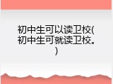 初中生可以读卫校(初中生可就读卫校。)