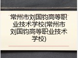 常州市刘国钧高等职业技术学校(常州市刘国钧高等职业技术学校)