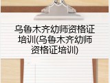 乌鲁木齐幼师资格证培训(乌鲁木齐幼师资格证培训)