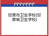 甘肃市卫生学校(甘肃省卫生学校)