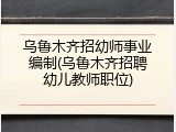 乌鲁木齐招幼师事业编制(乌鲁木齐招聘幼儿教师职位)